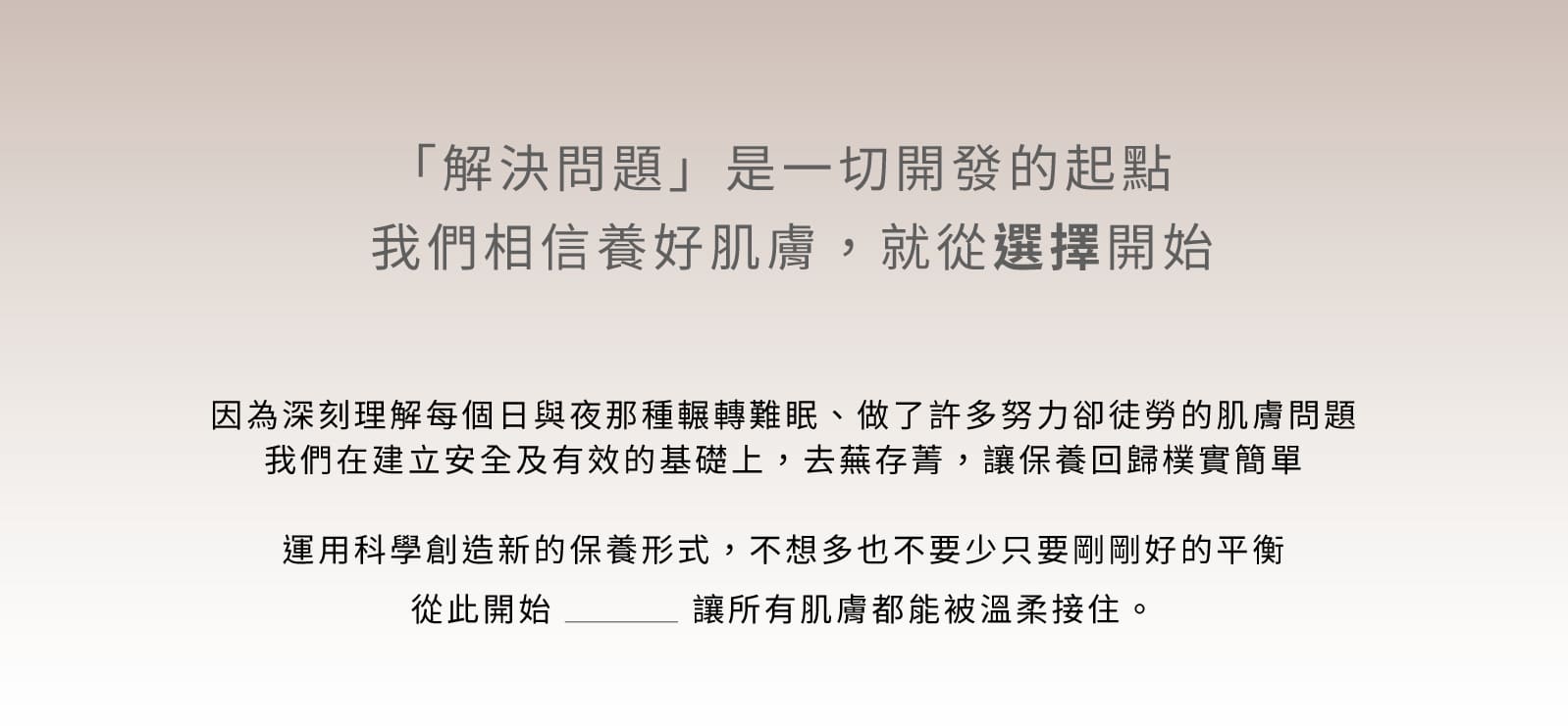 這張圖片展示了葵森品牌的護膚理念，強調「解決問題」是一切開發的起點，相信養好肌膚從選擇開始。文字說明了葵森品牌深刻理解肌膚問題，致力於建立安全及有效的基礎，去蕪存菁，讓保養回歸簡單。通過科學創新，達到肌膚的平衡，讓所有肌膚都能被溫柔接住。